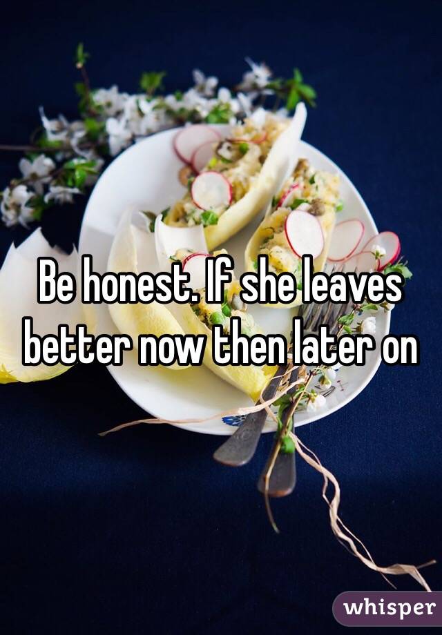 Be honest. If she leaves better now then later on