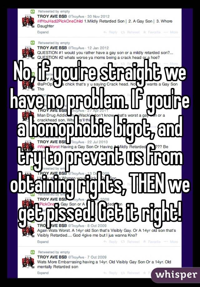 No, if you're straight we have no problem. If you're a homophobic bigot, and try to prevent us from obtaining rights, THEN we get pissed! Get it right!