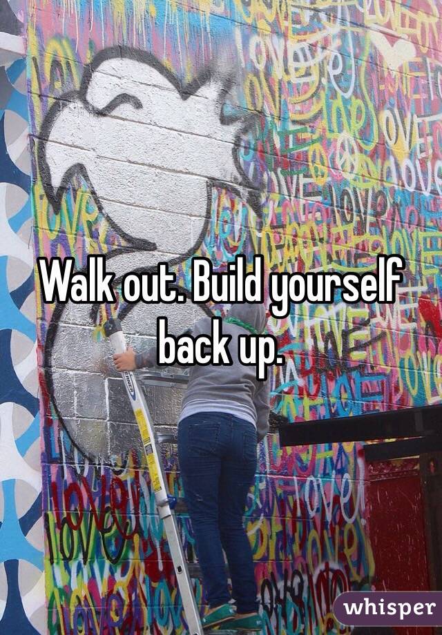 Walk out. Build yourself back up. 