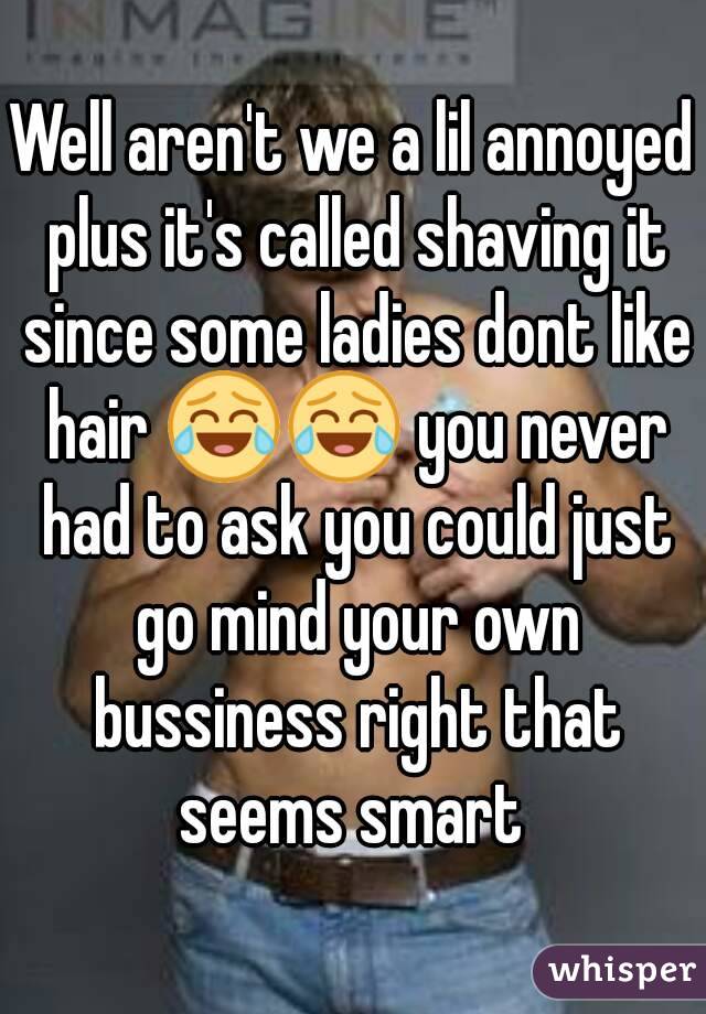 Well aren't we a lil annoyed plus it's called shaving it since some ladies dont like hair 😂😂 you never had to ask you could just go mind your own bussiness right that seems smart 