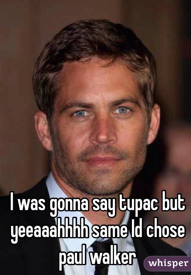 I was gonna say tupac but yeeaaahhhh same Id chose paul walker 