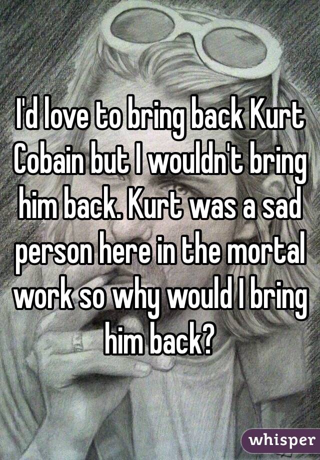 I'd love to bring back Kurt Cobain but I wouldn't bring him back. Kurt was a sad person here in the mortal work so why would I bring him back?