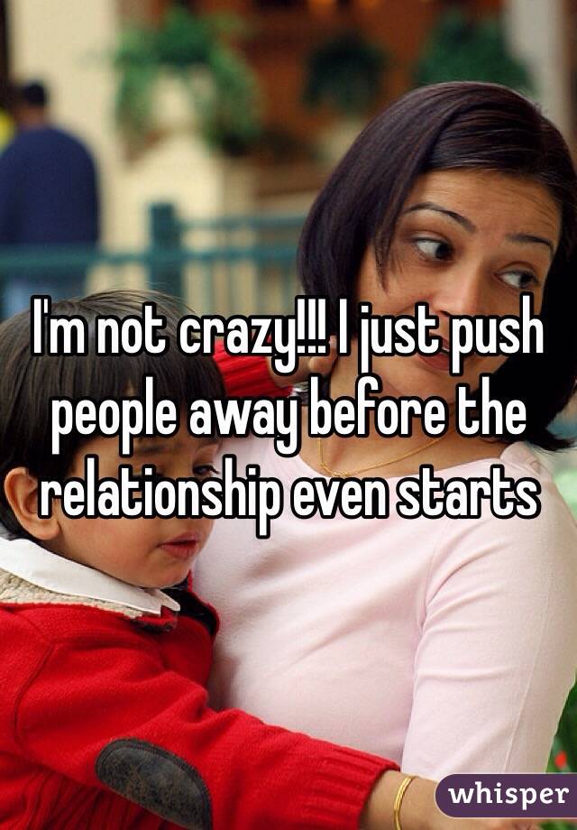 I'm not crazy!!! I just push people away before the relationship even starts 