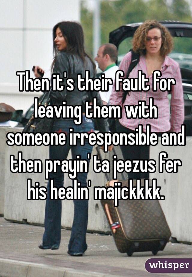 Then it's their fault for leaving them with someone irresponsible and then prayin' ta jeezus fer his healin' majickkkk.