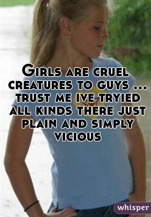 Girls are cruel creatures to guys ... trust me ive tryied all kinds there just plain and simply vicious