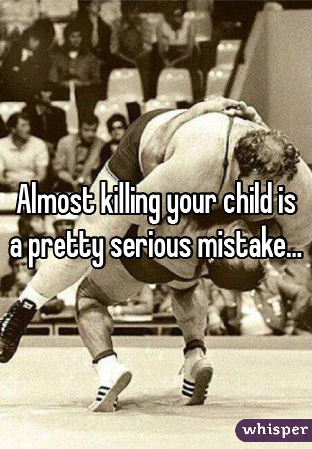 Almost killing your child is a pretty serious mistake...