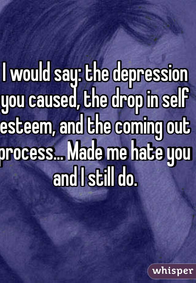 I would say: the depression you caused, the drop in self esteem, and the coming out process... Made me hate you and I still do. 