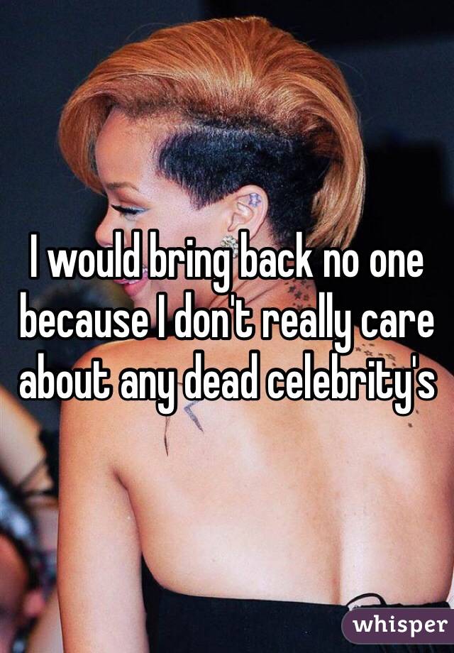 I would bring back no one because I don't really care about any dead celebrity's 