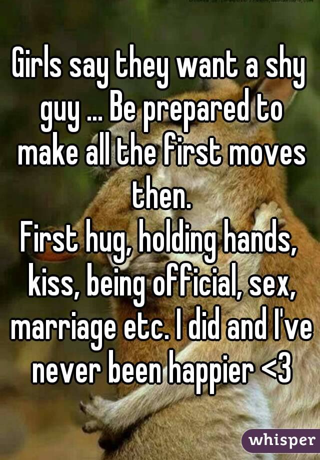 Girls say they want a shy guy ... Be prepared to make all the first moves then.
First hug, holding hands, kiss, being official, sex, marriage etc. I did and I've never been happier <3