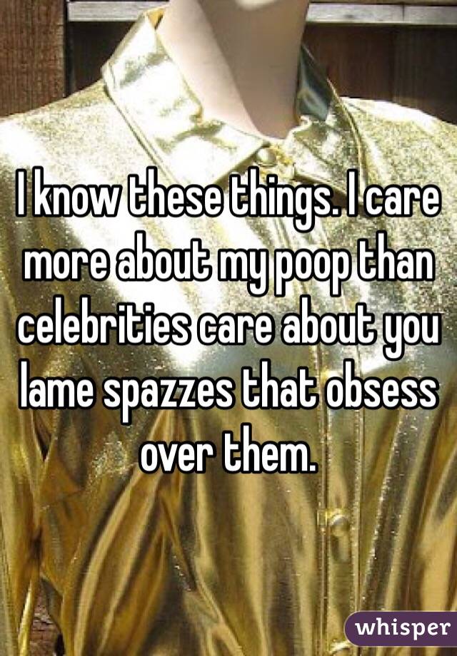 I know these things. I care more about my poop than celebrities care about you lame spazzes that obsess over them. 