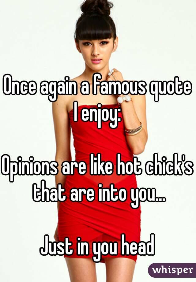 Once again a famous quote I enjoy: 

Opinions are like hot chick's that are into you...

Just in you head
