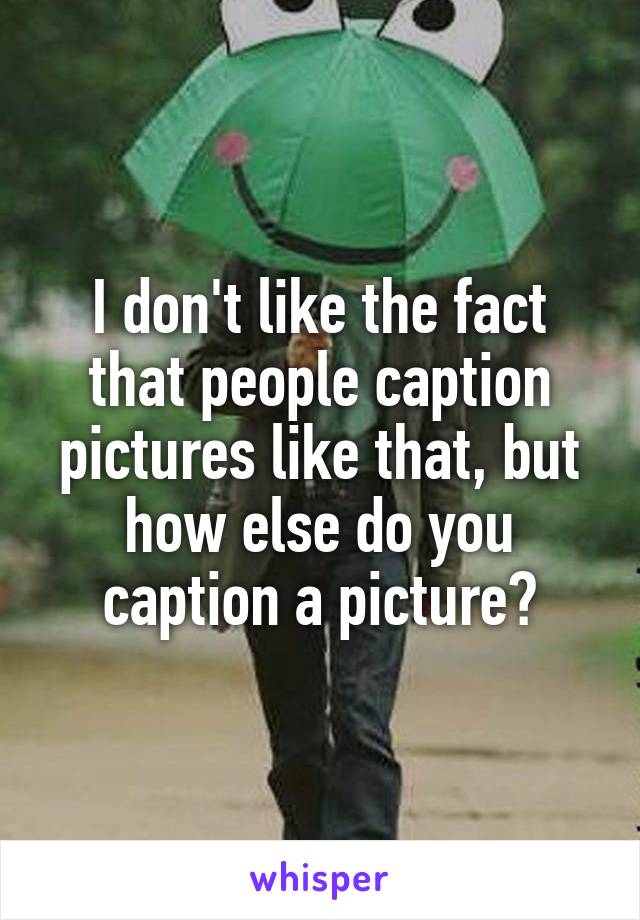 I don't like the fact that people caption pictures like that, but how else do you caption a picture?