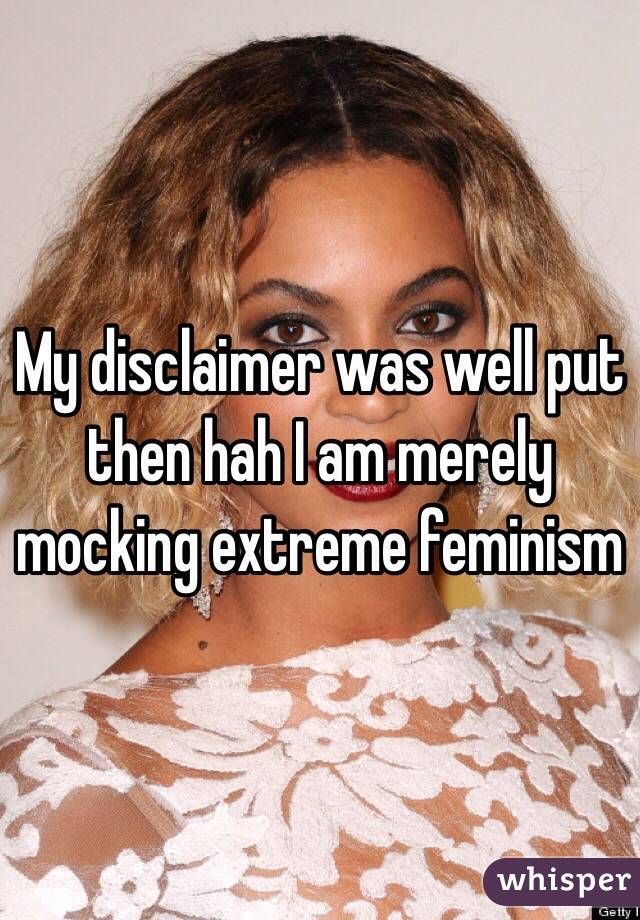 My disclaimer was well put then hah I am merely mocking extreme feminism