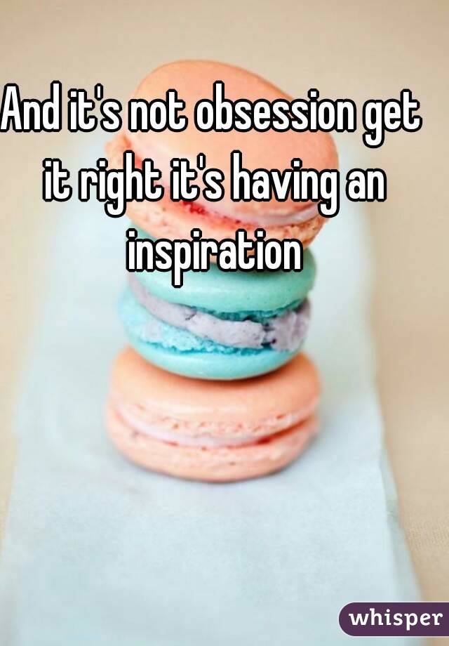 And it's not obsession get it right it's having an inspiration