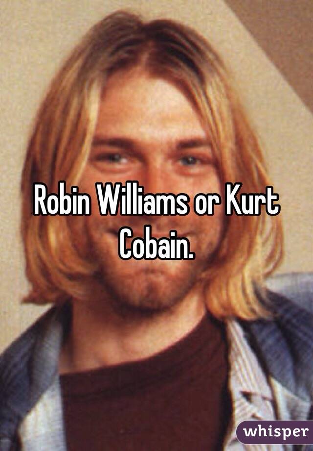 Robin Williams or Kurt Cobain.