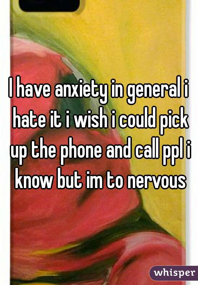 I have anxiety in general i hate it i wish i could pick up the phone and call ppl i know but im to nervous