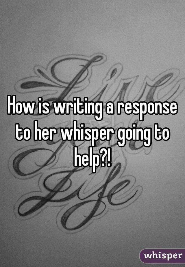 How is writing a response to her whisper going to help?! 