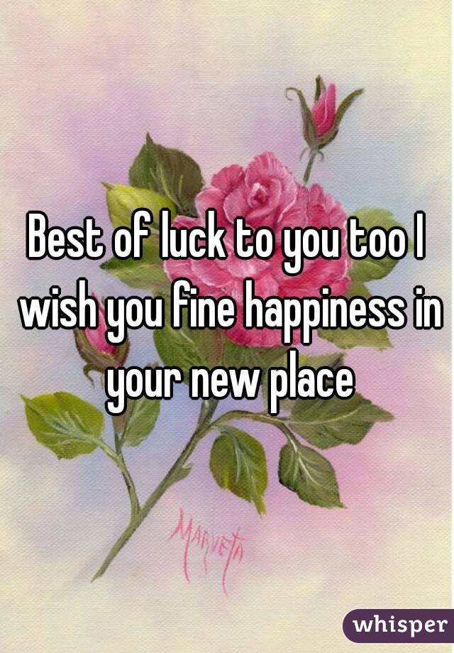 Best of luck to you too I wish you fine happiness in your new place