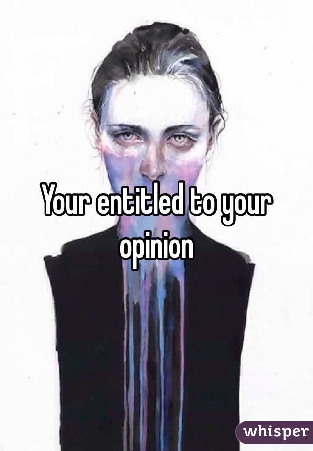 Your entitled to your opinion 