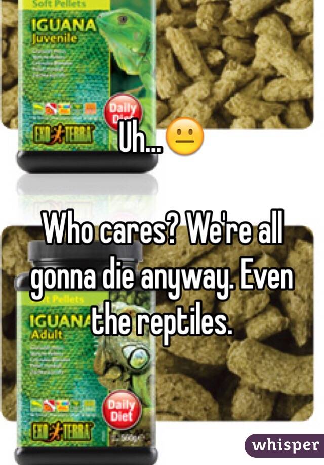 Uh...😐

Who cares? We're all gonna die anyway. Even the reptiles. 