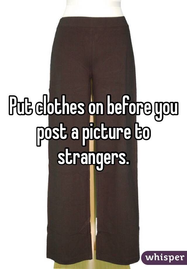 Put clothes on before you post a picture to strangers.