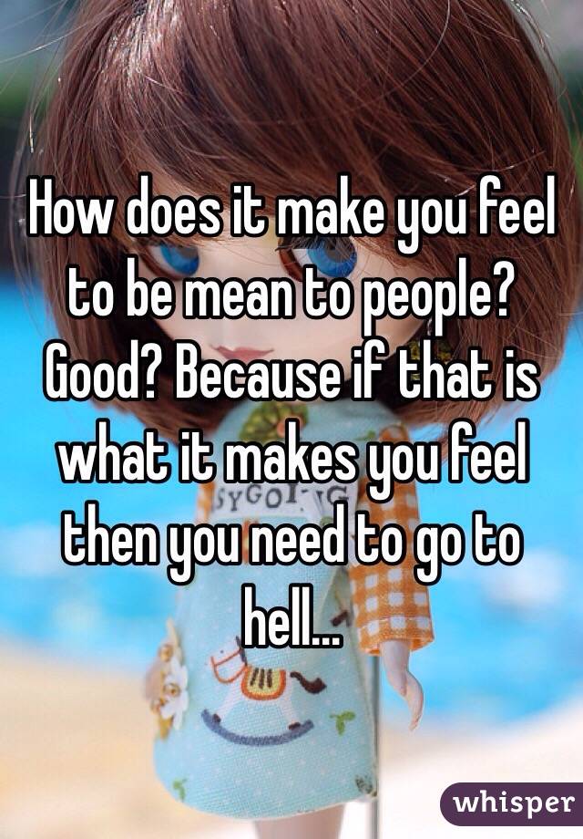 How does it make you feel to be mean to people? Good? Because if that is what it makes you feel then you need to go to hell...