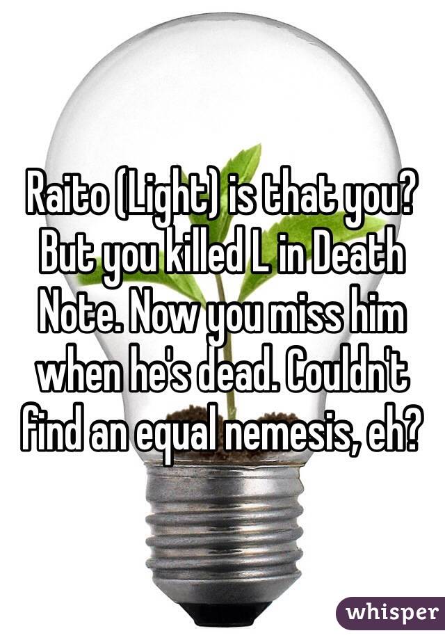 Raito (Light) is that you? But you killed L in Death Note. Now you miss him when he's dead. Couldn't find an equal nemesis, eh?