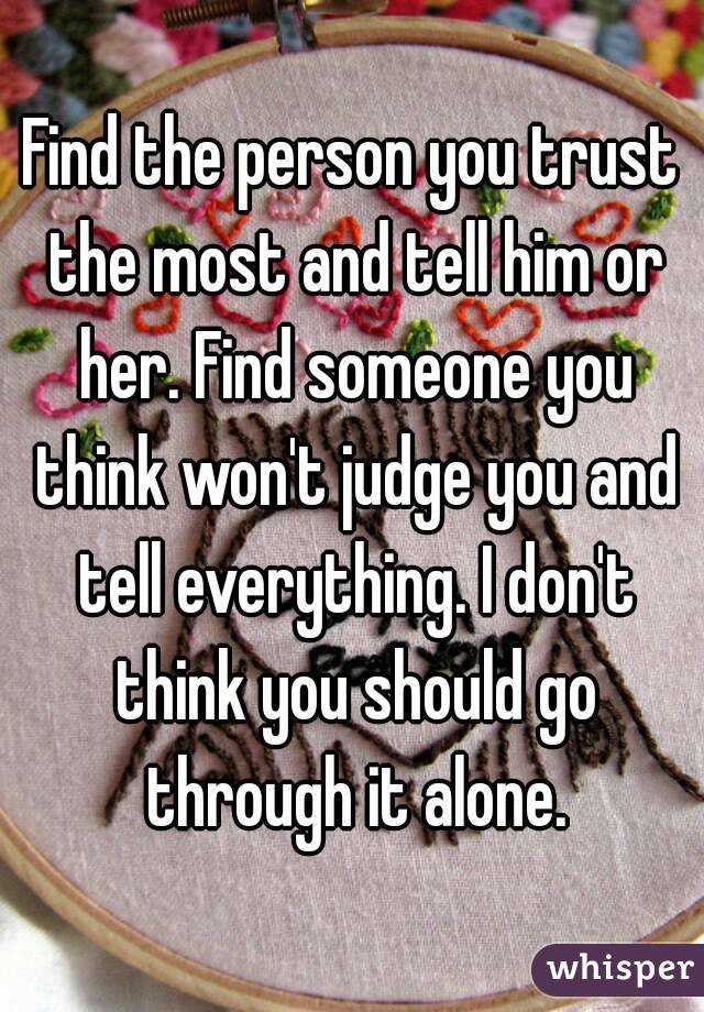 Find the person you trust the most and tell him or her. Find someone you think won't judge you and tell everything. I don't think you should go through it alone.