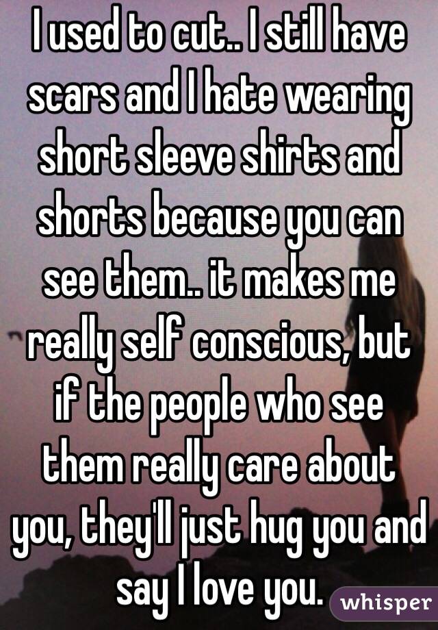 I used to cut.. I still have scars and I hate wearing short sleeve shirts and shorts because you can see them.. it makes me really self conscious, but if the people who see them really care about you, they'll just hug you and say I love you.