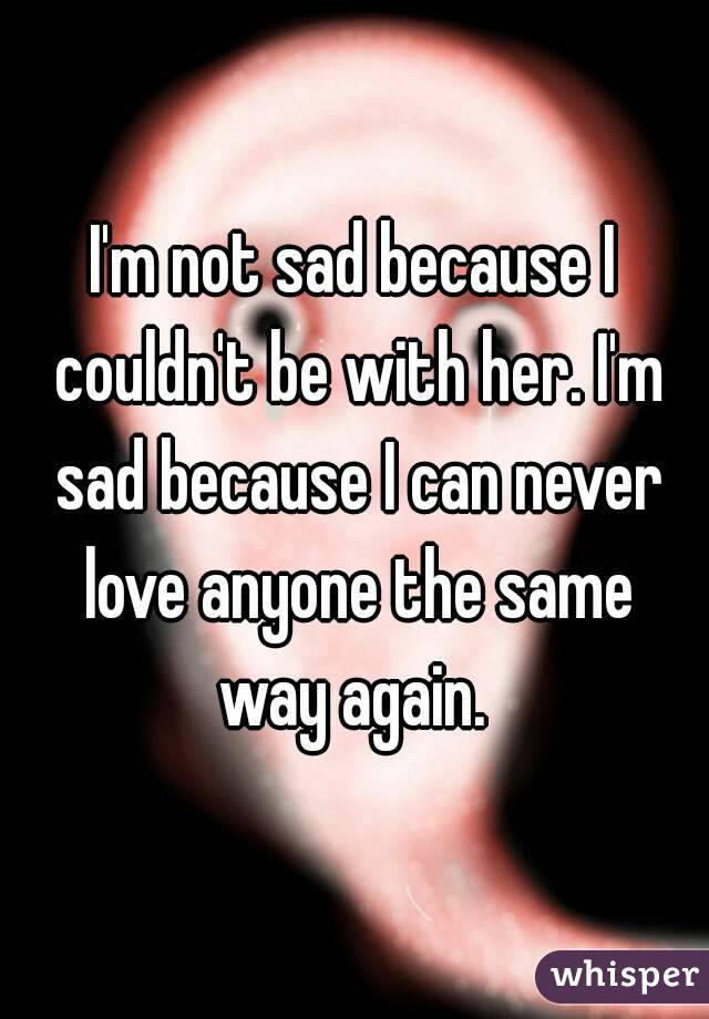 I'm not sad because I couldn't be with her. I'm sad because I can never love anyone the same way again. 
