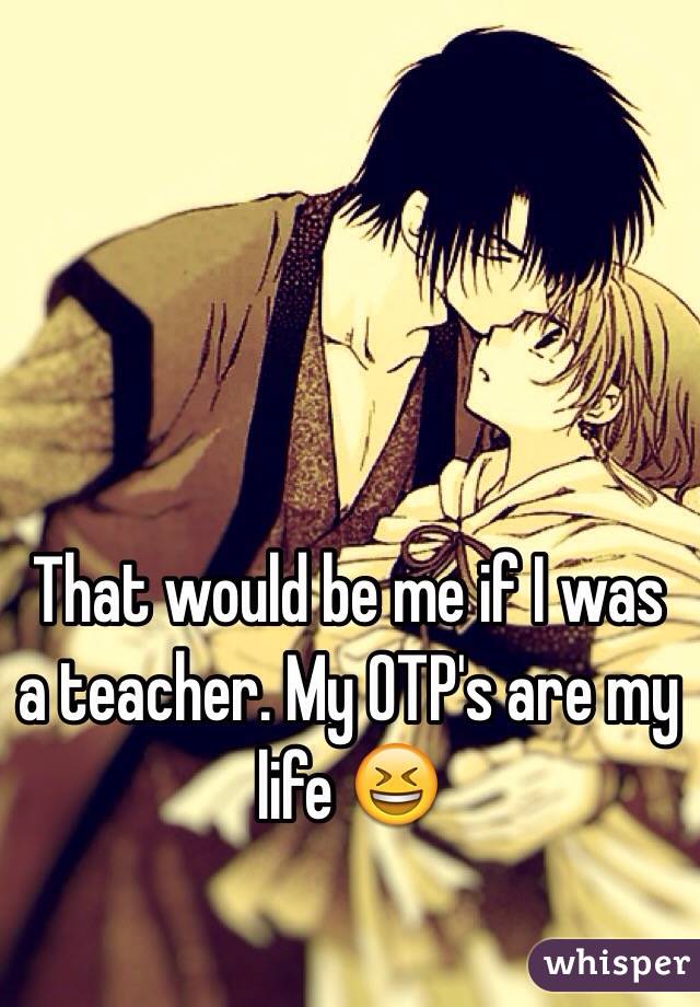 That would be me if I was a teacher. My OTP's are my life 😆
