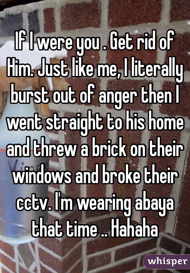If I were you . Get rid of
Him. Just like me, I literally burst out of anger then I went straight to his home and threw a brick on their windows and broke their cctv. I'm wearing abaya that time .. Hahaha