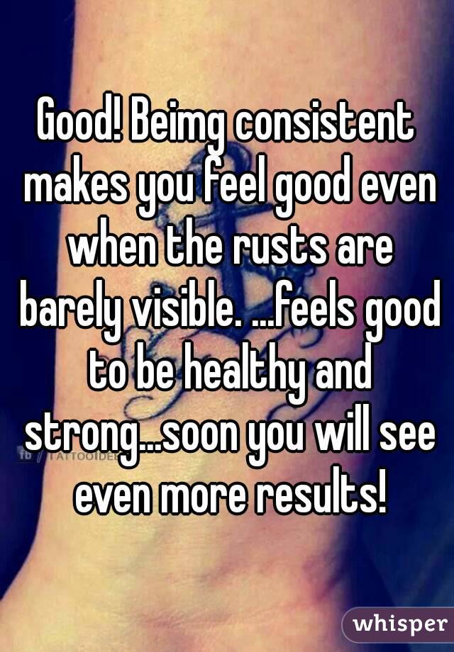 Good! Beimg consistent makes you feel good even when the rusts are barely visible. ...feels good to be healthy and strong...soon you will see even more results!