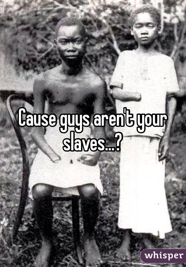 Cause guys aren't your slaves...?
