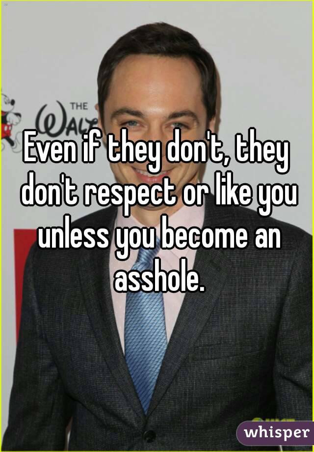 Even if they don't, they don't respect or like you unless you become an asshole.