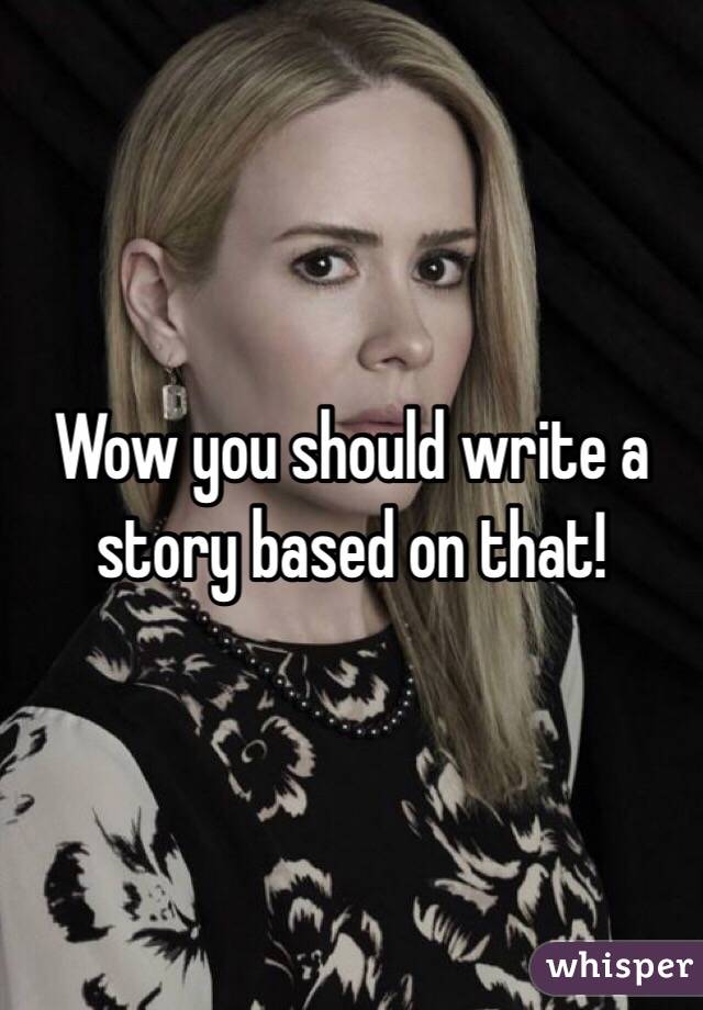 Wow you should write a story based on that!