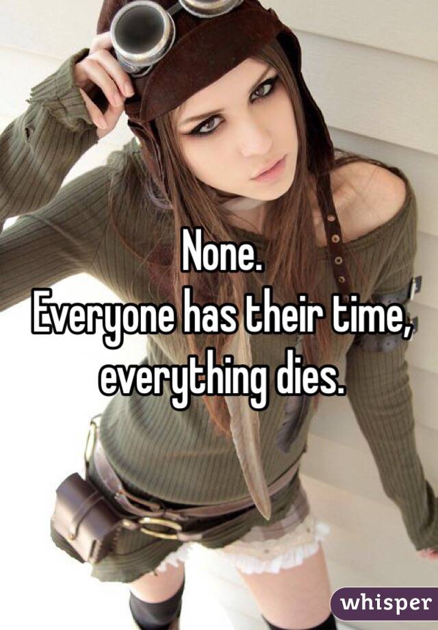 None.
Everyone has their time, everything dies.