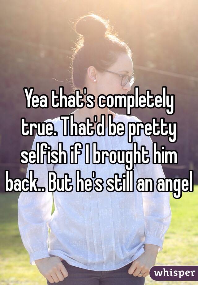 Yea that's completely true. That'd be pretty selfish if I brought him back.. But he's still an angel 