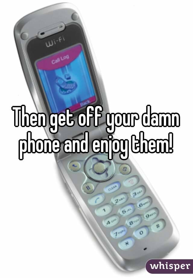 Then get off your damn phone and enjoy them! 