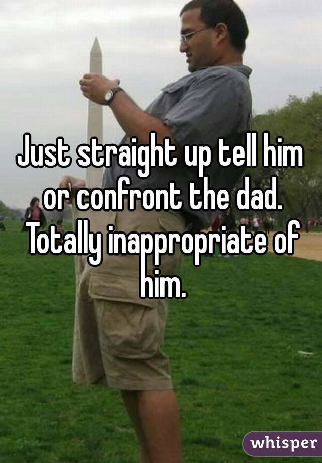 Just straight up tell him or confront the dad. Totally inappropriate of him.