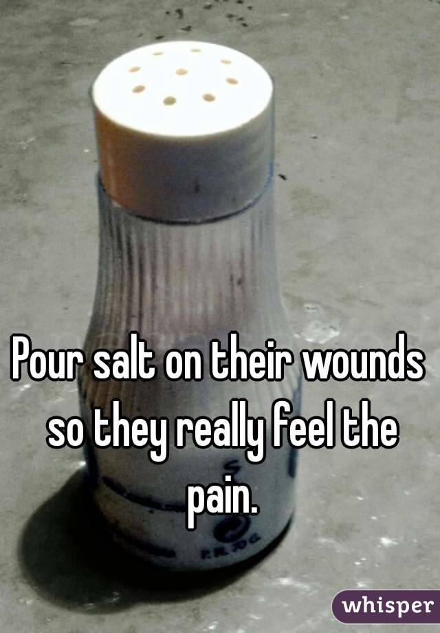 Pour salt on their wounds so they really feel the pain.