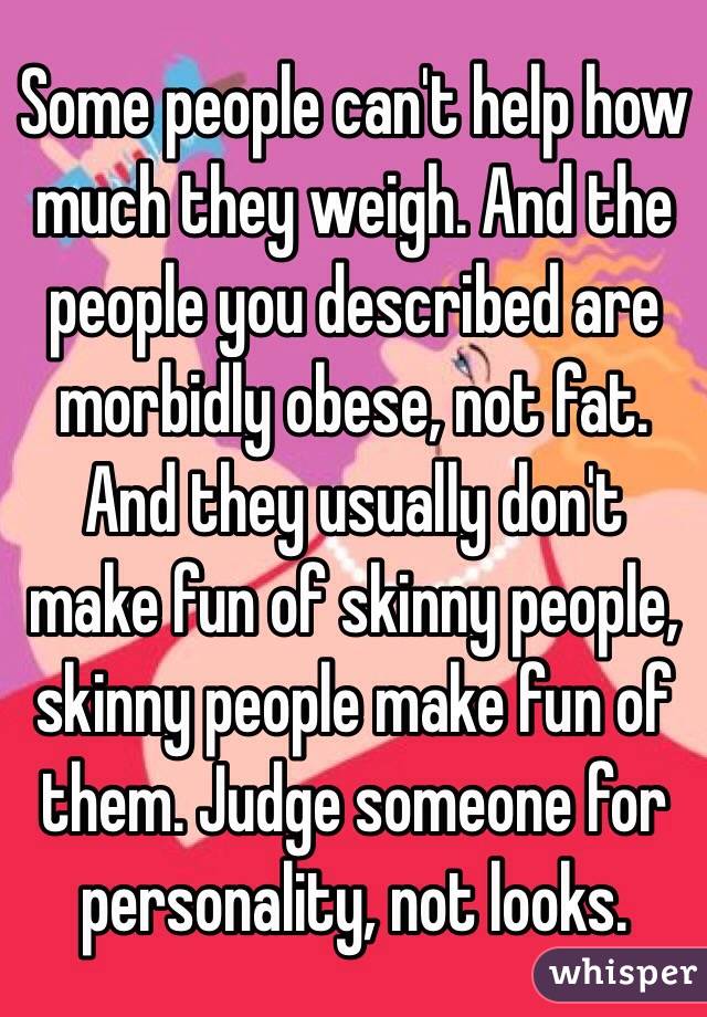 Some people can't help how much they weigh. And the people you described are morbidly obese, not fat. And they usually don't make fun of skinny people, skinny people make fun of them. Judge someone for personality, not looks.