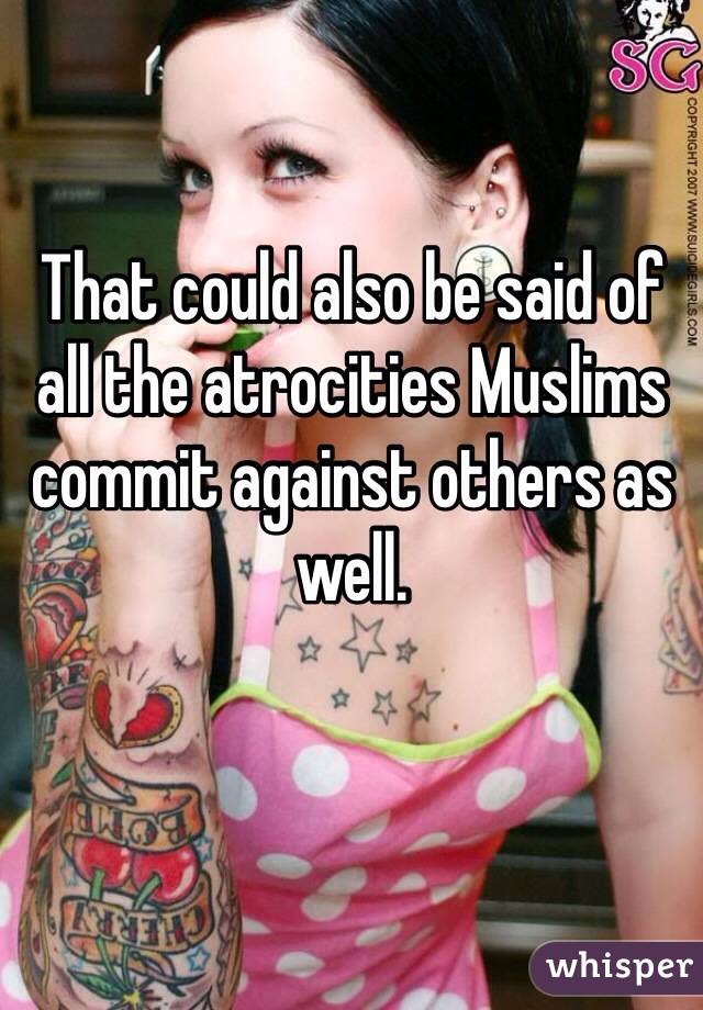 That could also be said of all the atrocities Muslims commit against others as well. 