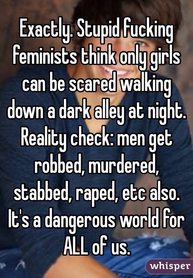 Exactly. Stupid fucking feminists think only girls can be scared walking down a dark alley at night. Reality check: men get robbed, murdered, stabbed, raped, etc also. It's a dangerous world for ALL of us.