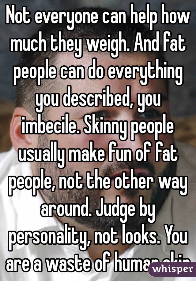 Not everyone can help how much they weigh. And fat people can do everything you described, you imbecile. Skinny people usually make fun of fat people, not the other way around. Judge by personality, not looks. You are a waste of human skin