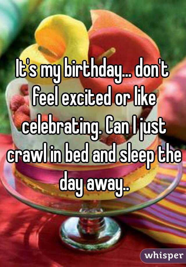 It's my birthday... don't feel excited or like celebrating. Can I just crawl in bed and sleep the day away..
