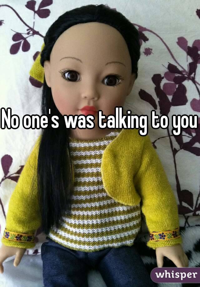 No one's was talking to you 