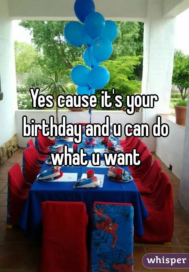 Yes cause it's your birthday and u can do what u want
