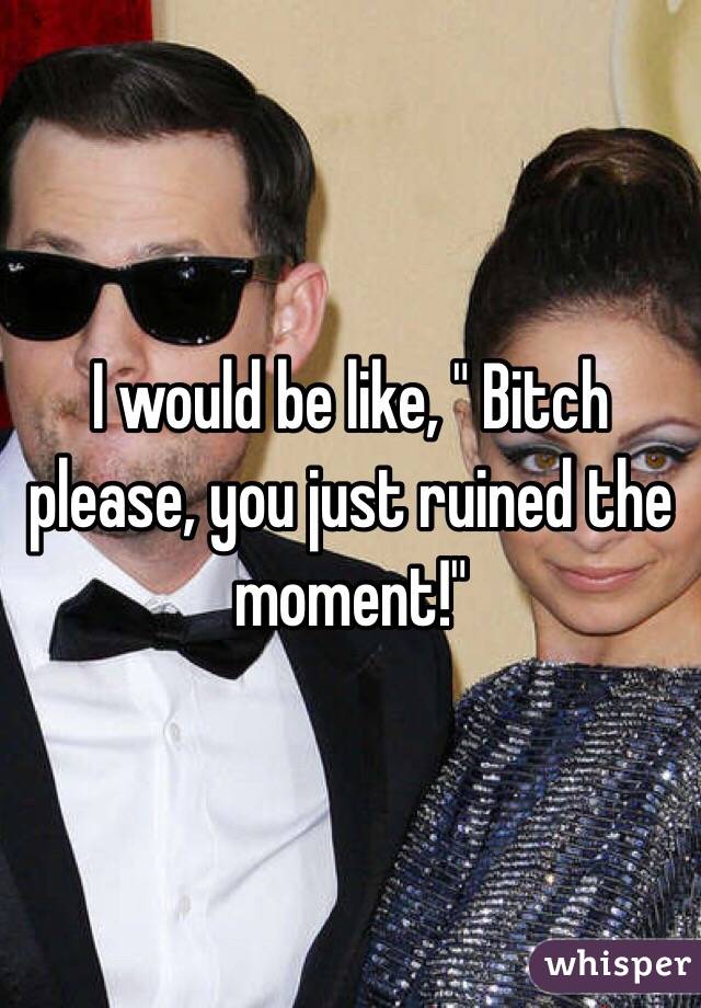 I would be like, " Bitch please, you just ruined the moment!"