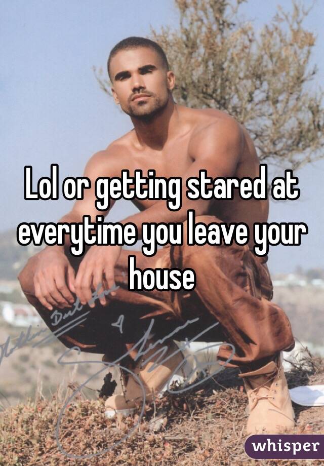 Lol or getting stared at everytime you leave your house